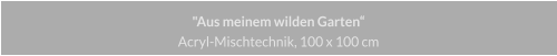 "Aus meinem wilden Garten", Acryl Mischtechnik, 100 x 100 cm