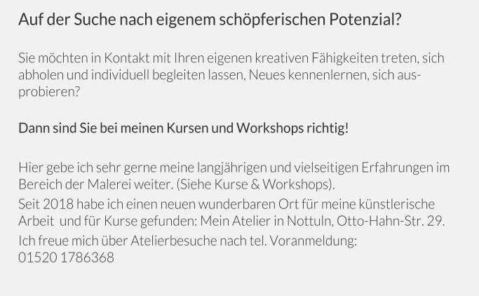 Auf der Suche nach eigenem schöpferischen Potenzial?  Sie möchten in Kontakt mit Ihren eigenen kreativen Fähigkeiten treten, sich abholen und individuell begleiten lassen, Neues kennenlernen, sich ausprobieren?  Dann sind Sie bei meinen Kursen und Workshops richtig!   Hier gebe ich sehr gerne meine langjährigen und vielseitigen Erfahrungen im Bereich der Malerei weiter. (Siehe Kurse & Workshops).  Seit 2018 habe ich einen neuen wunderbaren Ort für meine künstlerische Arbeit  und für Kurse gefunden: Mein Atelier in Nottuln, Otto-Hahn-Str. 29. Ich freue mich über Atelierbesuche nach tel. Voranmeldung: 01520 1786368